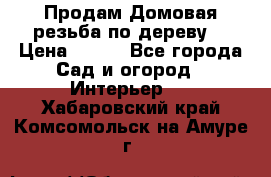 Продам Домовая резьба по дереву  › Цена ­ 500 - Все города Сад и огород » Интерьер   . Хабаровский край,Комсомольск-на-Амуре г.